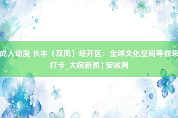 成人动漫 长丰（双凤）经开区：全球文化空间等你来打卡_大皖新闻 | 安徽网