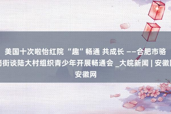 美国十次啦怡红院 “趣”畅通 共成长 ——合肥市骆岗街谈陆大村组织青少年开展畅通会 _大皖新闻 | 安徽网