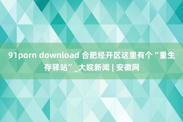 91porn download 合肥经开区这里有个“重生存驿站”_大皖新闻 | 安徽网