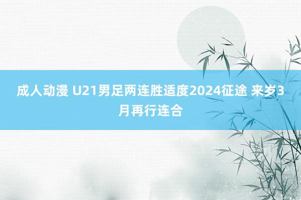 成人动漫 U21男足两连胜适度2024征途 来岁3月再行连合