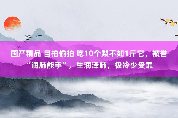 国产精品 自拍偷拍 吃10个梨不如1斤它，被誉“润肺能手”，生润泽肺，极冷少受罪