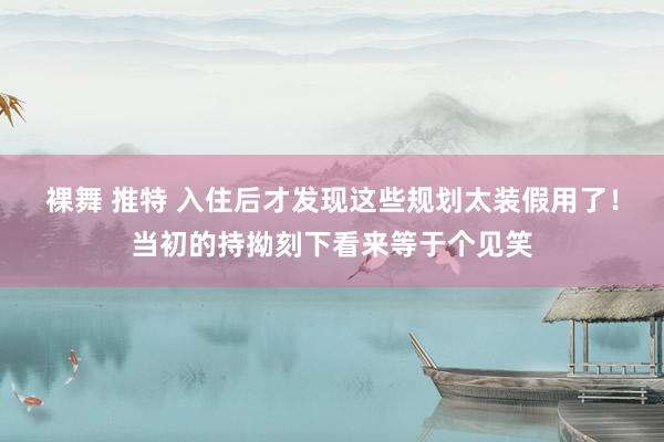 裸舞 推特 入住后才发现这些规划太装假用了！当初的持拗刻下看来等于个见笑