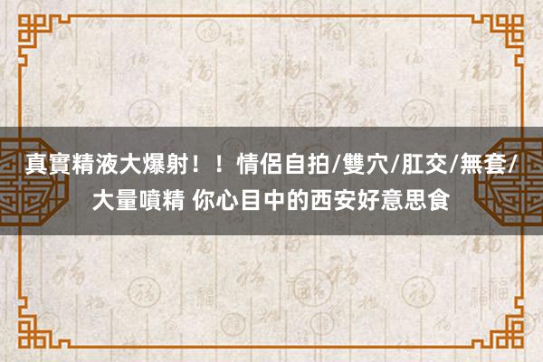 真實精液大爆射！！情侶自拍/雙穴/肛交/無套/大量噴精 你心目中的西安好意思食