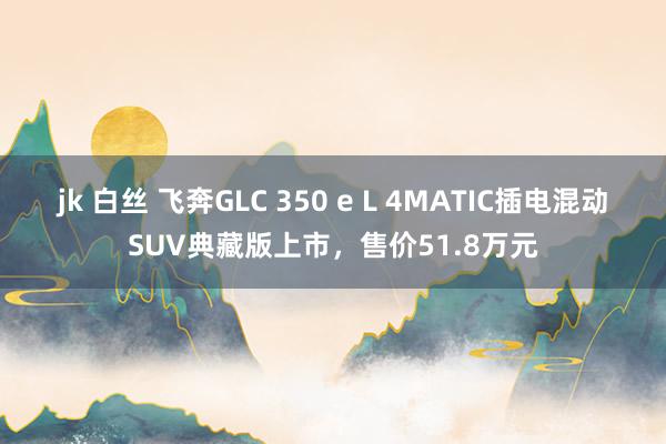 jk 白丝 飞奔GLC 350 e L 4MATIC插电混动SUV典藏版上市，售价51.8万元