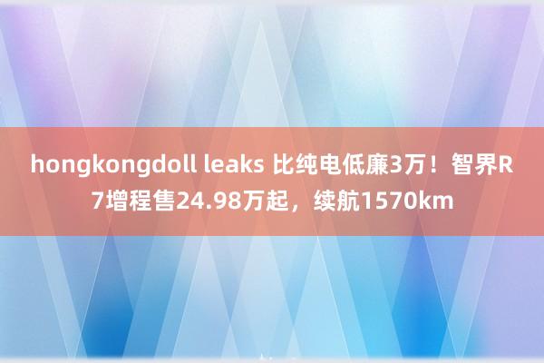 hongkongdoll leaks 比纯电低廉3万！智界R7增程售24.98万起，续航1570km