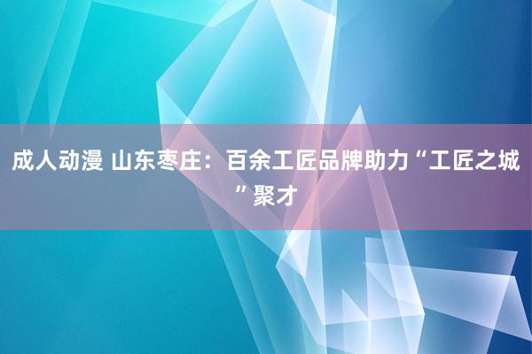 成人动漫 山东枣庄：百余工匠品牌助力“工匠之城”聚才