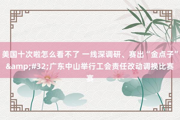 美国十次啦怎么看不了 一线深调研、赛出“金点子”&#32;广东中山举行工会责任改动调换比赛