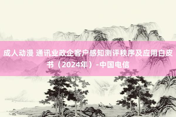 成人动漫 通讯业政企客户感知测评秩序及应用白皮书（2024年）-中国电信