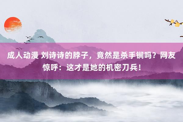 成人动漫 刘诗诗的脖子，竟然是杀手锏吗？网友惊呼：这才是她的机密刀兵！