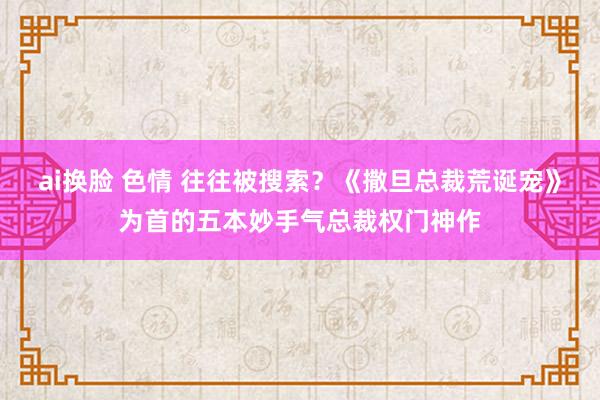 ai换脸 色情 往往被搜索？《撒旦总裁荒诞宠》为首的五本妙手气总裁权门神作