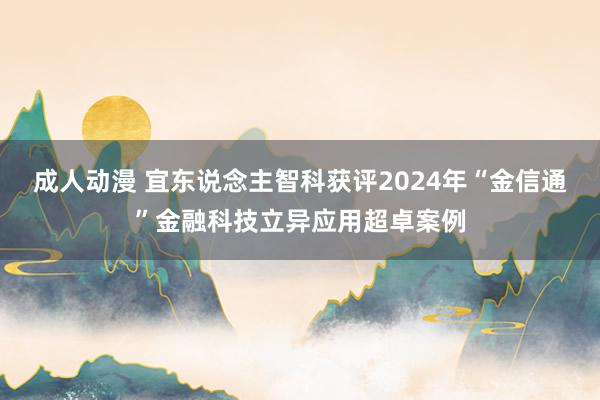 成人动漫 宜东说念主智科获评2024年“金信通”金融科技立异应用超卓案例