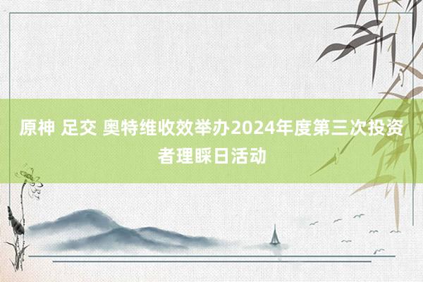 原神 足交 奥特维收效举办2024年度第三次投资者理睬日活动