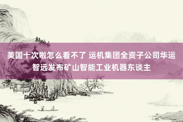 美国十次啦怎么看不了 运机集团全资子公司华运智远发布矿山智能工业机器东谈主