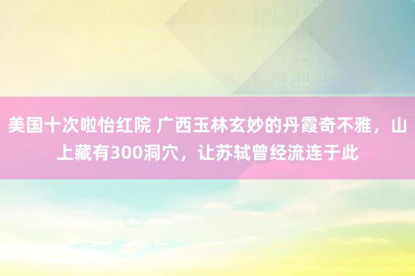 美国十次啦怡红院 广西玉林玄妙的丹霞奇不雅，山上藏有300洞穴，让苏轼曾经流连于此