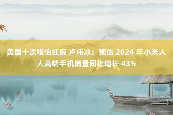 美国十次啦怡红院 卢伟冰：预估 2024 年小米人人高端手机销量同比增长 43%