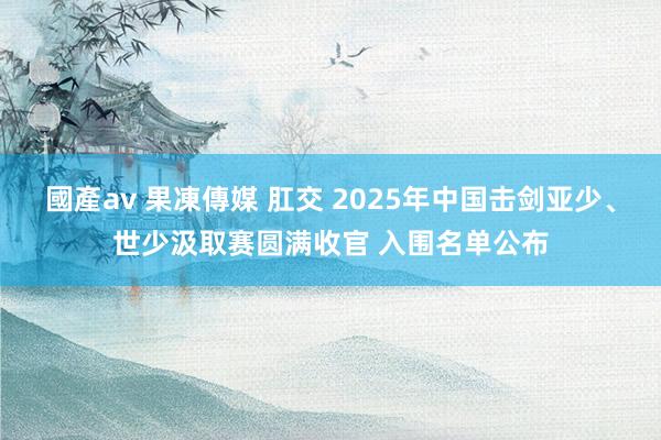 國產av 果凍傳媒 肛交 2025年中国击剑亚少、世少汲取赛圆满收官 入围名单公布