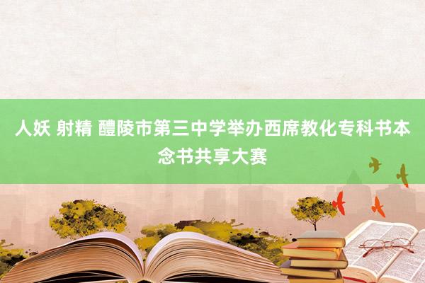 人妖 射精 醴陵市第三中学举办西席教化专科书本念书共享大赛