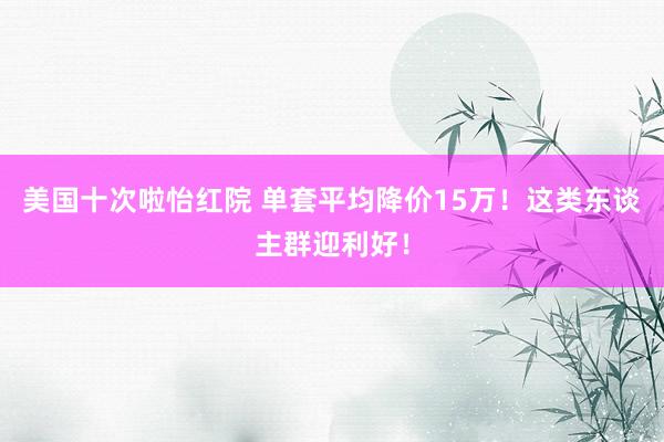 美国十次啦怡红院 单套平均降价15万！这类东谈主群迎利好！