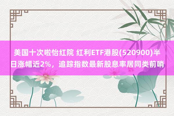 美国十次啦怡红院 红利ETF港股(520900)半日涨幅近2%，追踪指数最新股息率居同类前哨