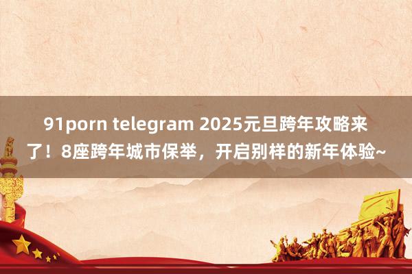 91porn telegram 2025元旦跨年攻略来了！8座跨年城市保举，开启别样的新年体验~