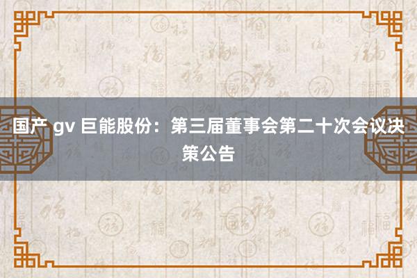 国产 gv 巨能股份：第三届董事会第二十次会议决策公告