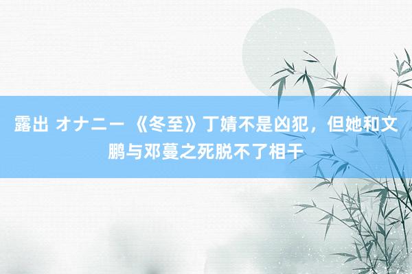 露出 オナニー 《冬至》丁婧不是凶犯，但她和文鹏与邓蔓之死脱不了相干