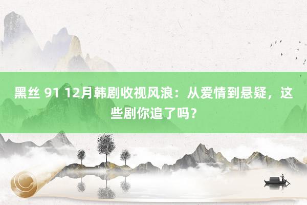 黑丝 91 12月韩剧收视风浪：从爱情到悬疑，这些剧你追了吗？