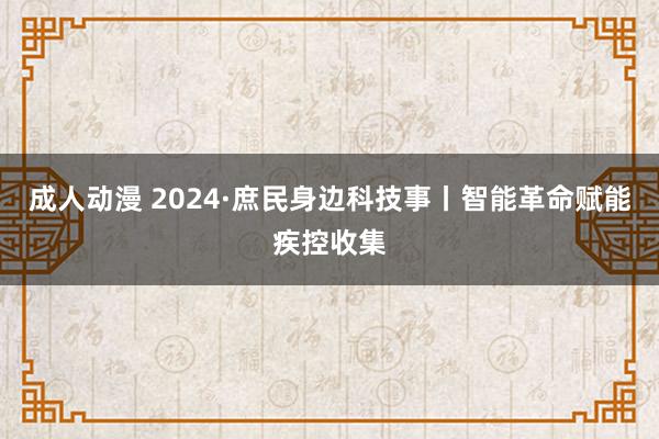 成人动漫 2024·庶民身边科技事丨智能革命赋能疾控收集