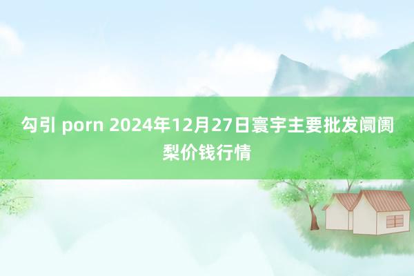 勾引 porn 2024年12月27日寰宇主要批发阛阓梨价钱行情