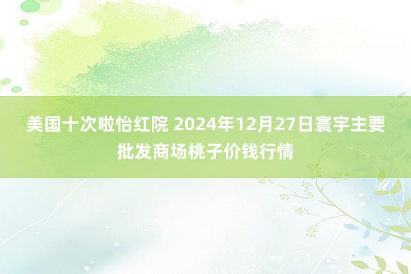 美国十次啦怡红院 2024年12月27日寰宇主要批发商场桃子价钱行情