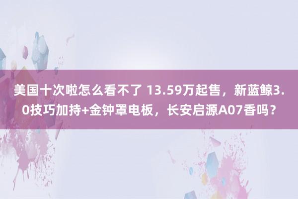 美国十次啦怎么看不了 13.59万起售，新蓝鲸3.0技巧加持+金钟罩电板，长安启源A07香吗？