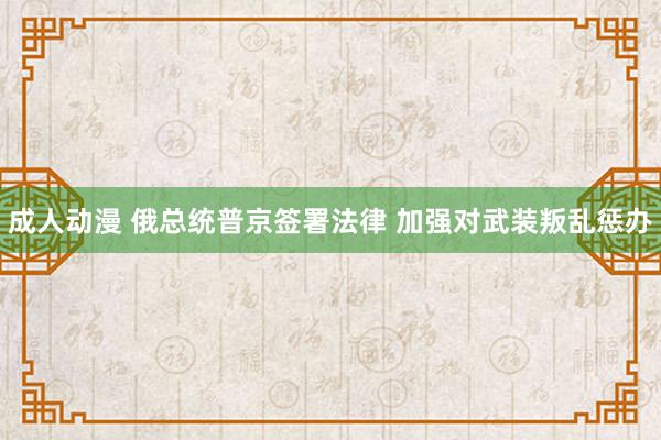 成人动漫 俄总统普京签署法律 加强对武装叛乱惩办