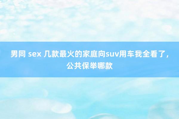 男同 sex 几款最火的家庭向suv用车我全看了，公共保举哪款