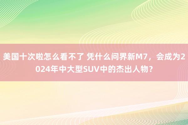 美国十次啦怎么看不了 凭什么问界新M7，会成为2024年中大型SUV中的杰出人物？