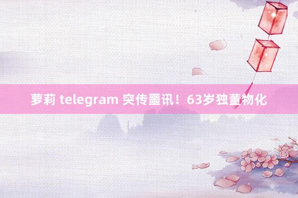 萝莉 telegram 突传噩讯！63岁独董物化