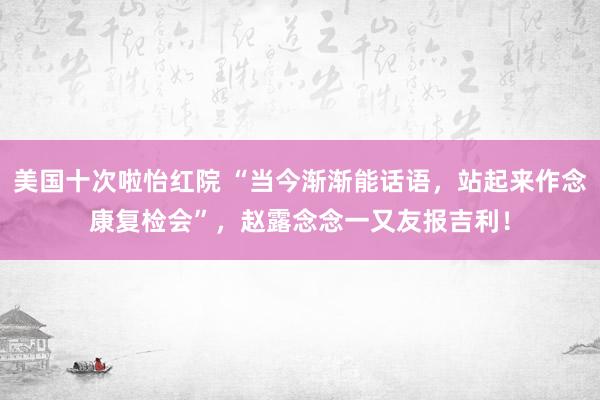 美国十次啦怡红院 “当今渐渐能话语，站起来作念康复检会”，赵露念念一又友报吉利！