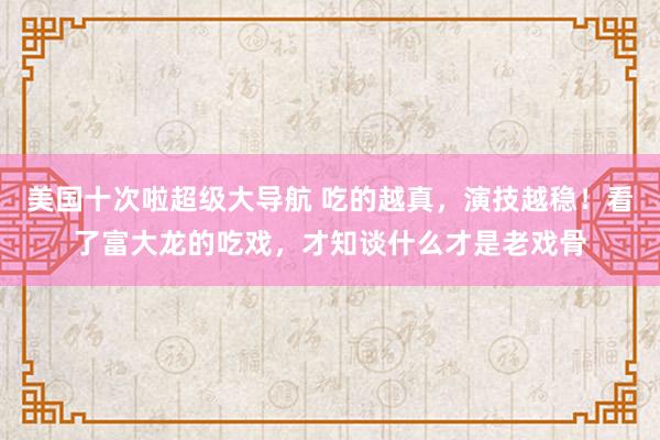 美国十次啦超级大导航 吃的越真，演技越稳！看了富大龙的吃戏，才知谈什么才是老戏骨