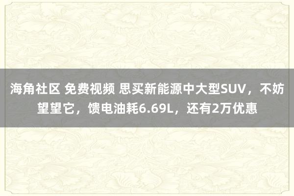 海角社区 免费视频 思买新能源中大型SUV，不妨望望它，馈电油耗6.69L，还有2万优惠