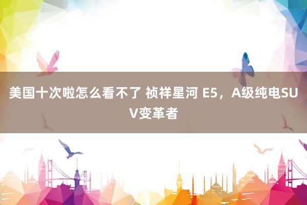 美国十次啦怎么看不了 祯祥星河 E5，A级纯电SUV变革者