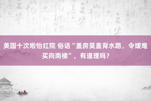 美国十次啦怡红院 俗话“盖房莫盖背水路，令嫒难买向南楼”，有道理吗？