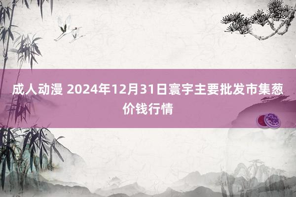 成人动漫 2024年12月31日寰宇主要批发市集葱价钱行情