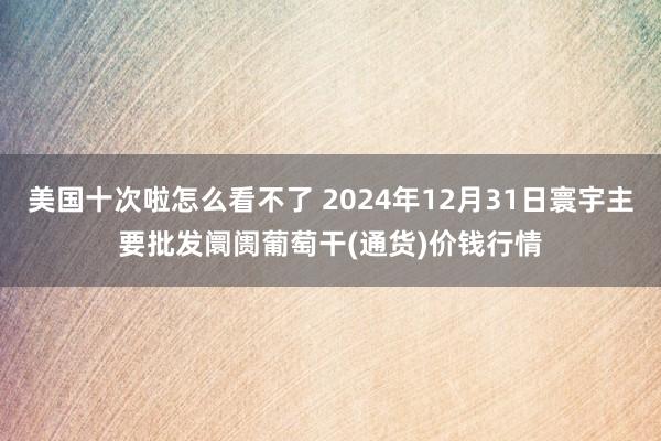 美国十次啦怎么看不了 2024年12月31日寰宇主要批发阛阓葡萄干(通货)价钱行情