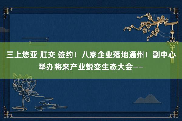 三上悠亚 肛交 签约！八家企业落地通州！副中心举办将来产业蜕变生态大会——