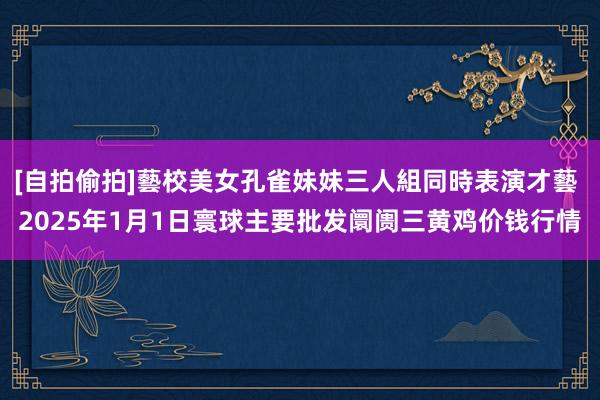 [自拍偷拍]藝校美女孔雀妹妹三人組同時表演才藝 2025年1月1日寰球主要批发阛阓三黄鸡价钱行情