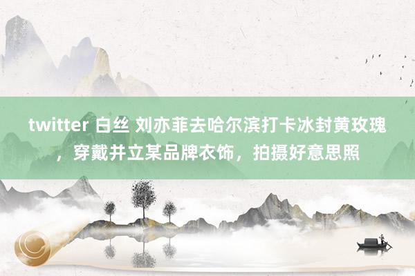 twitter 白丝 刘亦菲去哈尔滨打卡冰封黄玫瑰，穿戴并立某品牌衣饰，拍摄好意思照