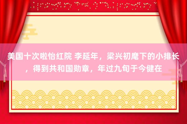 美国十次啦怡红院 李延年，梁兴初麾下的小排长，得到共和国勋章，年过九旬于今健在