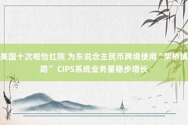 美国十次啦怡红院 为东说念主民币跨境使用“架桥铺路” CIPS系统业务量稳步增长