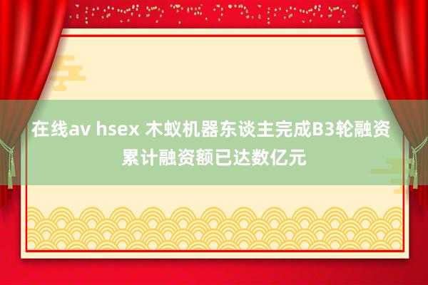 在线av hsex 木蚁机器东谈主完成B3轮融资 累计融资额已达数亿元