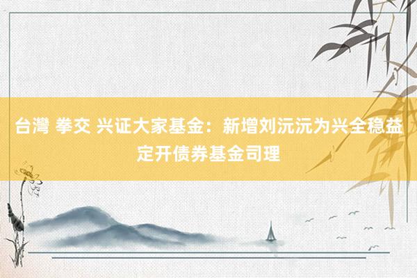 台灣 拳交 兴证大家基金：新增刘沅沅为兴全稳益定开债券基金司理