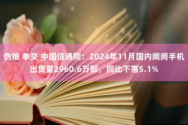 伪娘 拳交 中国信通院：2024年11月国内阛阓手机出货量2960.6万部，同比下落5.1%